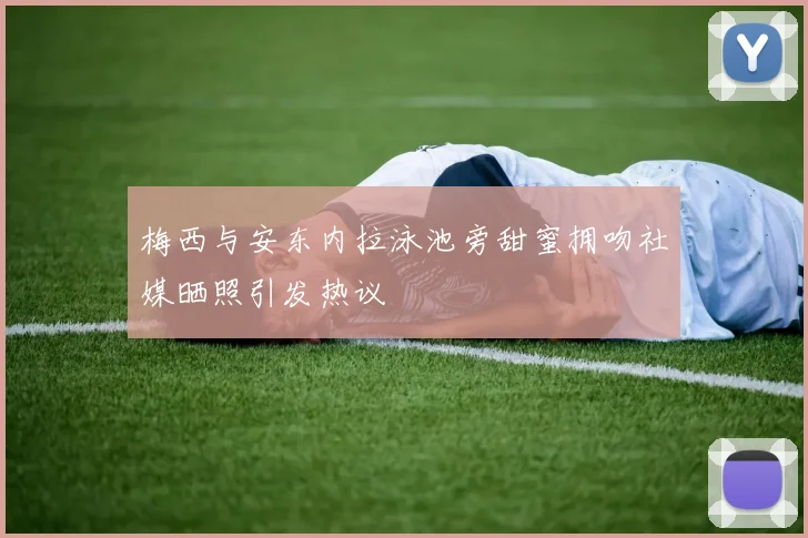 梅西与安东内拉泳池旁甜蜜拥吻社媒晒照引发热议