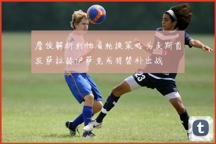 詹俊解析利物浦轮换策略戈麦斯首发萨拉赫伊萨克或将替补出战