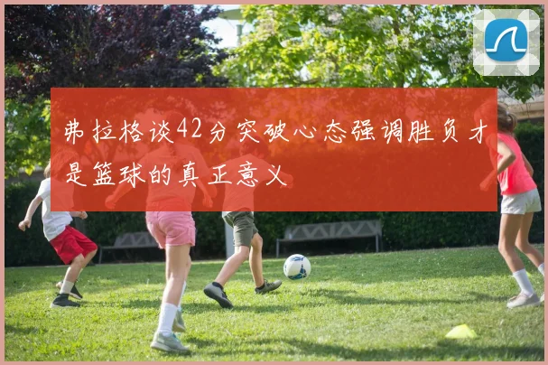 弗拉格谈42分突破心态强调胜负才是篮球的真正意义