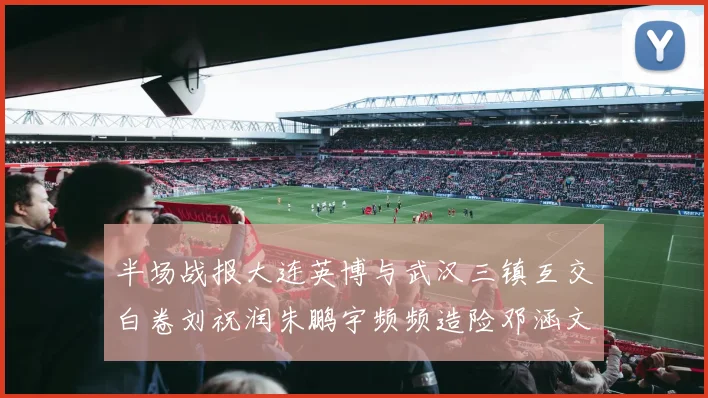 半场战报大连英博与武汉三镇互交白卷刘祝润朱鹏宇频频造险邓涵文因伤退场