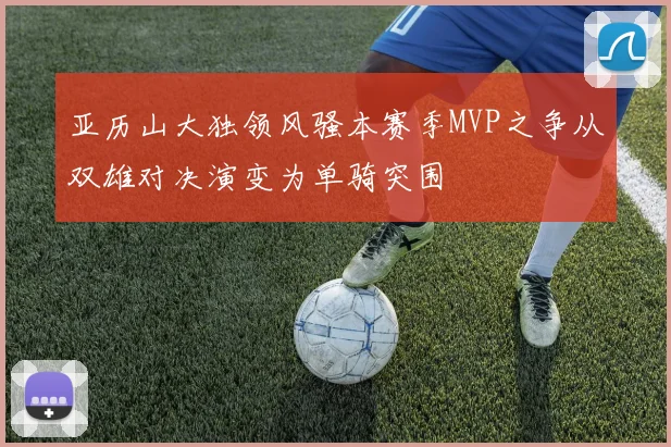 亚历山大独领风骚本赛季MVP之争从双雄对决演变为单骑突围
