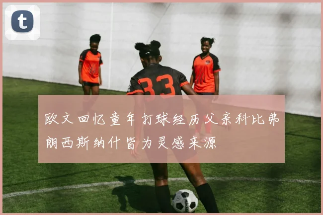 欧文回忆童年打球经历父亲科比弗朗西斯纳什皆为灵感来源