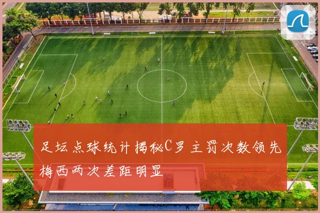 足坛点球统计揭秘C罗主罚次数领先梅西两次差距明显