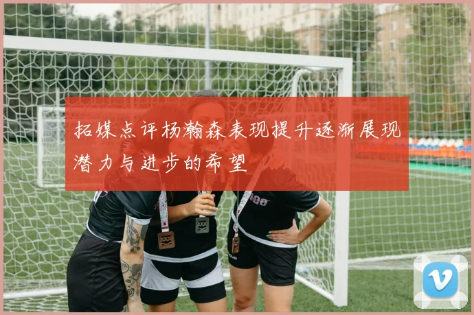 拓媒点评杨瀚森表现提升逐渐展现潜力与进步的希望