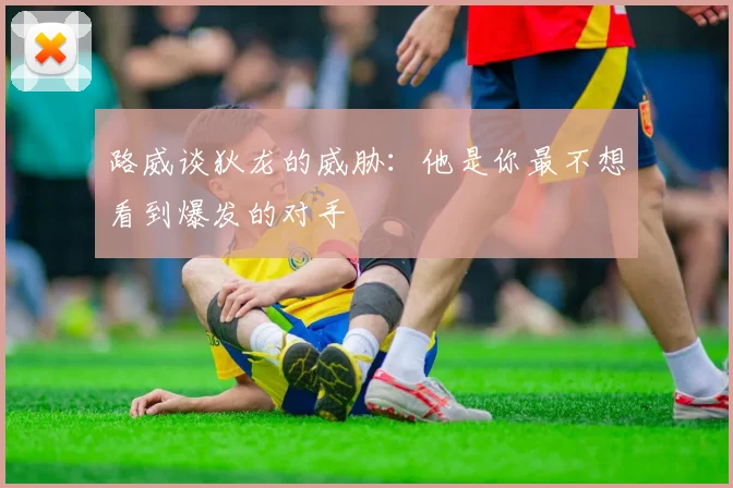 路威谈狄龙的威胁：他是你最不想看到爆发的对手