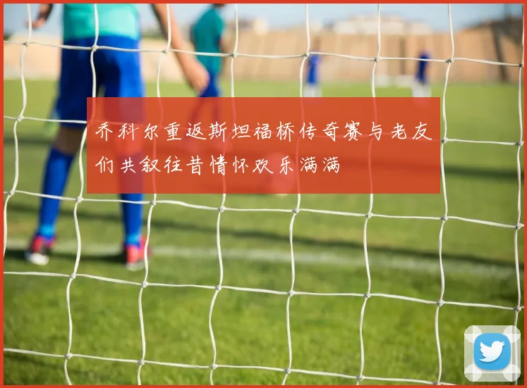 乔科尔重返斯坦福桥传奇赛与老友们共叙往昔情怀欢乐满满
