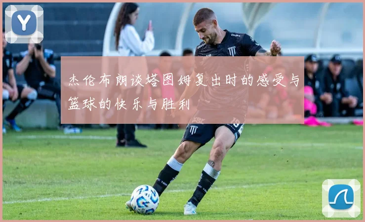 杰伦布朗谈塔图姆复出时的感受与篮球的快乐与胜利