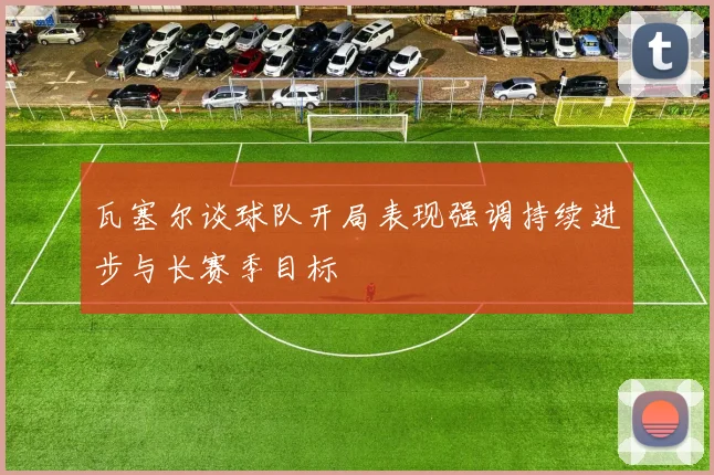 瓦塞尔谈球队开局表现强调持续进步与长赛季目标