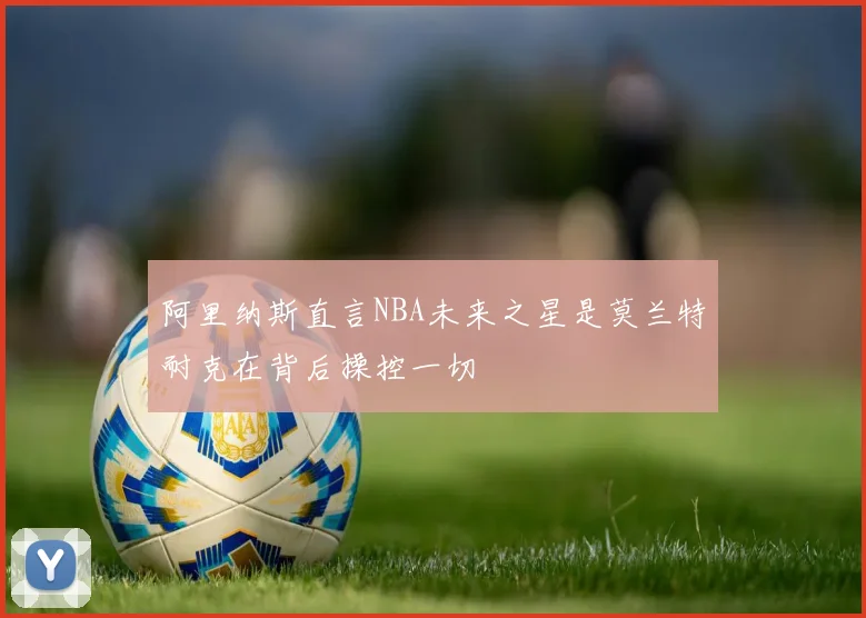 阿里纳斯直言NBA未来之星是莫兰特耐克在背后操控一切
