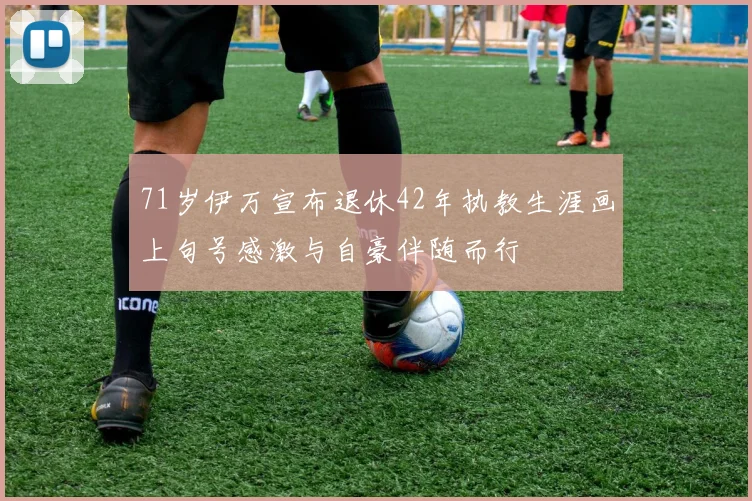 71岁伊万宣布退休42年执教生涯画上句号感激与自豪伴随而行