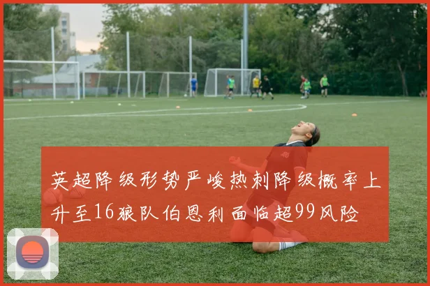 英超降级形势严峻热刺降级概率上升至16狼队伯恩利面临超99风险