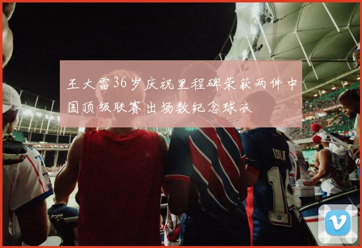 王大雷36岁庆祝里程碑荣获两件中国顶级联赛出场数纪念球衣
