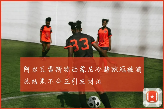 阿尔瓦雷斯称西蒙尼冷静欧冠被淘汰结果不公正引发讨论