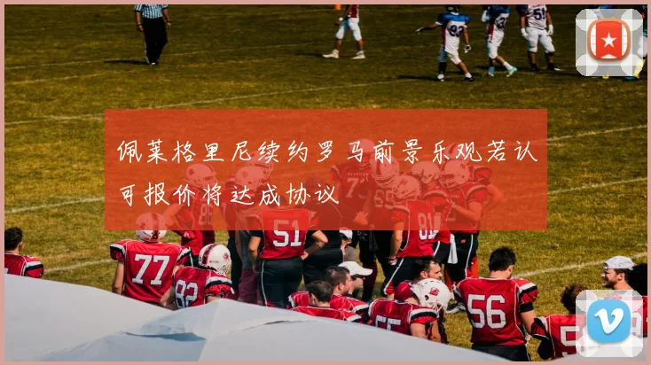 佩莱格里尼续约罗马前景乐观若认可报价将达成协议