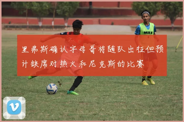 里弗斯确认字母哥将随队出征但预计缺席对热火和尼克斯的比赛