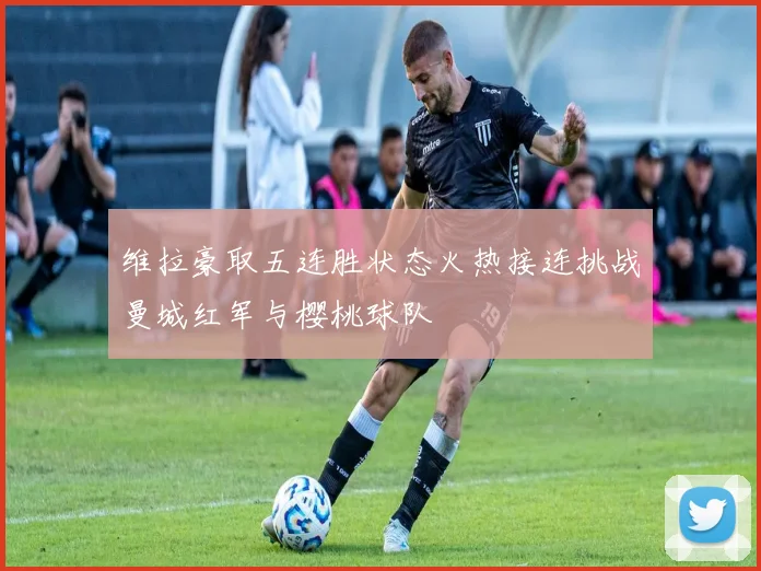 维拉豪取五连胜状态火热接连挑战曼城红军与樱桃球队