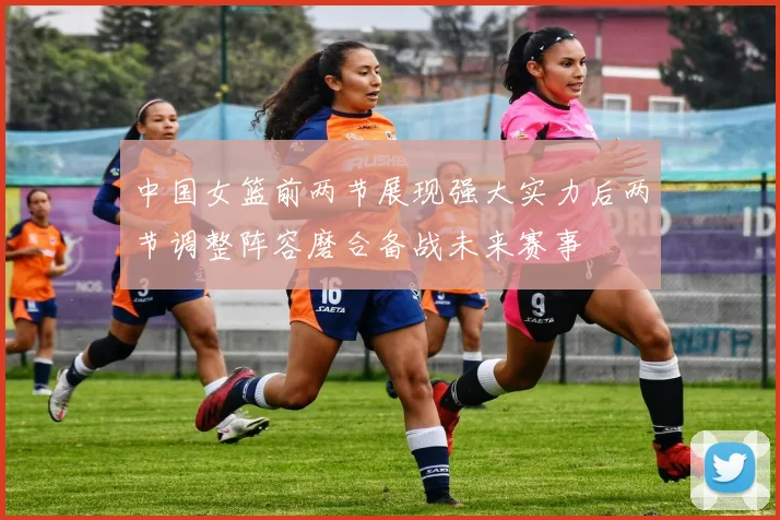 中国女篮前两节展现强大实力后两节调整阵容磨合备战未来赛事