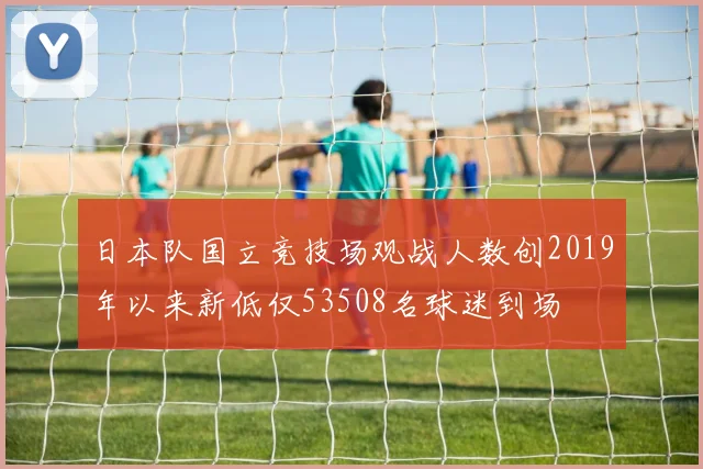 日本队国立竞技场观战人数创2019年以来新低仅53508名球迷到场