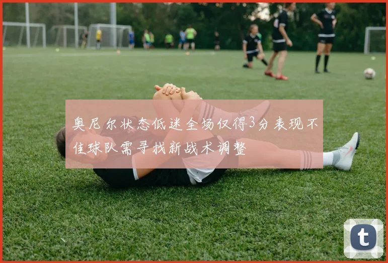 奥尼尔状态低迷全场仅得3分表现不佳球队需寻找新战术调整
