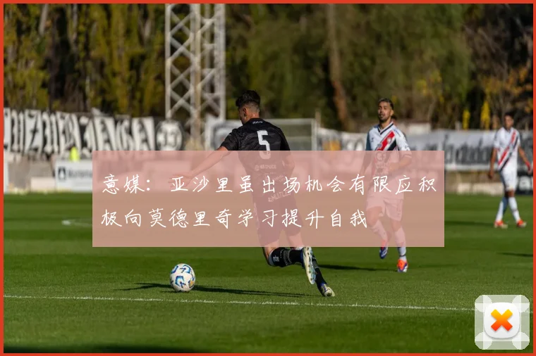 意媒：亚沙里虽出场机会有限应积极向莫德里奇学习提升自我