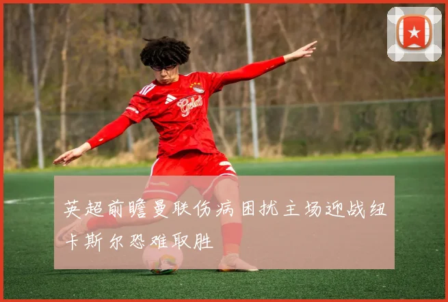 英超前瞻曼联伤病困扰主场迎战纽卡斯尔恐难取胜